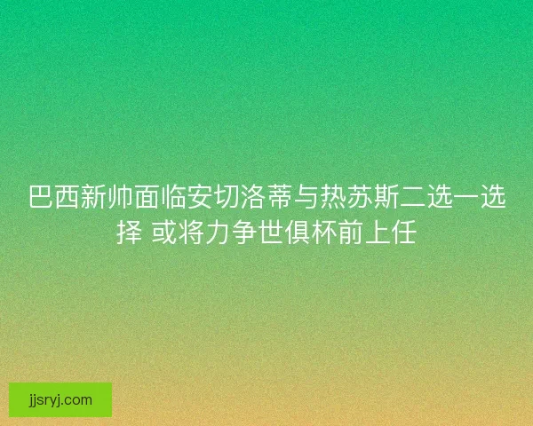 巴西新帅面临安切洛蒂与热苏斯二选一选择 或将力争世俱杯前上任