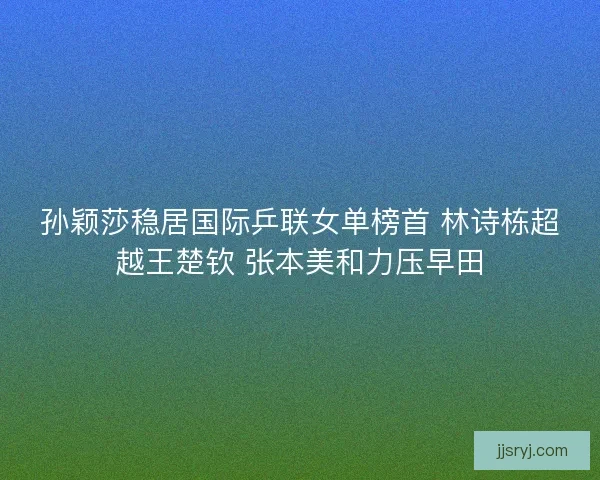 孙颖莎稳居国际乒联女单榜首 林诗栋超越王楚钦 张本美和力压早田