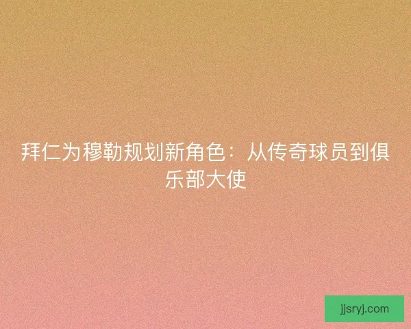 拜仁为穆勒规划新角色：从传奇球员到俱乐部大使