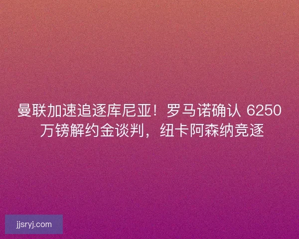 曼联加速追逐库尼亚！罗马诺确认 6250 万镑解约金谈判，纽卡阿森纳竞逐