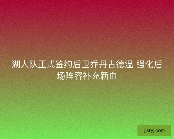 湖人队正式签约后卫乔丹古德温 强化后场阵容补充新血