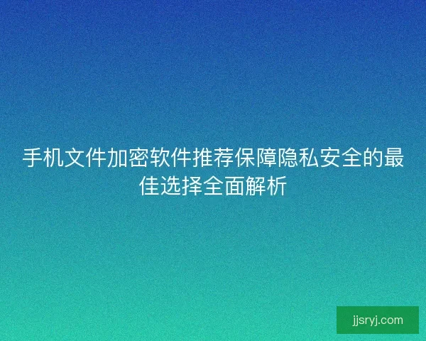 手机文件加密软件推荐保障隐私安全的最佳选择全面解析