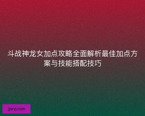斗战神龙女加点攻略全面解析最佳加点方案与技能搭配技巧