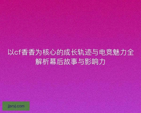 以cf香香为核心的成长轨迹与电竞魅力全解析幕后故事与影响力