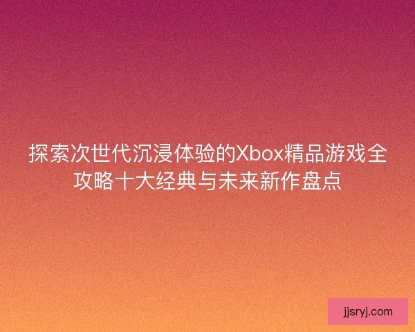 探索次世代沉浸体验的Xbox精品游戏全攻略十大经典与未来新作盘点