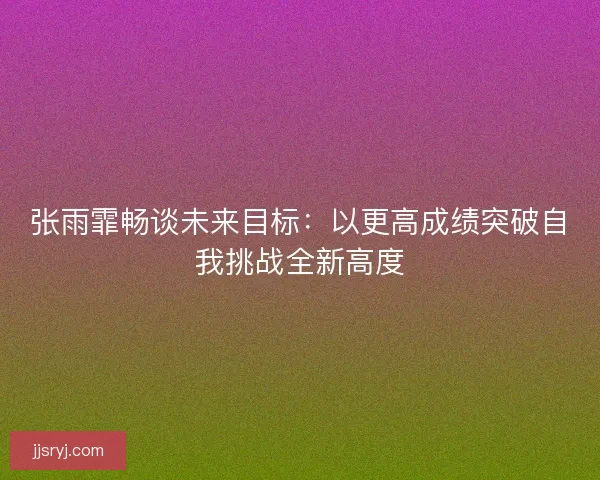 张雨霏畅谈未来目标：以更高成绩突破自我挑战全新高度