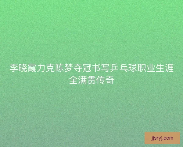 李晓霞力克陈梦夺冠书写乒乓球职业生涯全满贯传奇