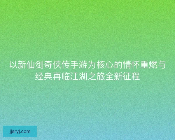 以新仙剑奇侠传手游为核心的情怀重燃与经典再临江湖之旅全新征程