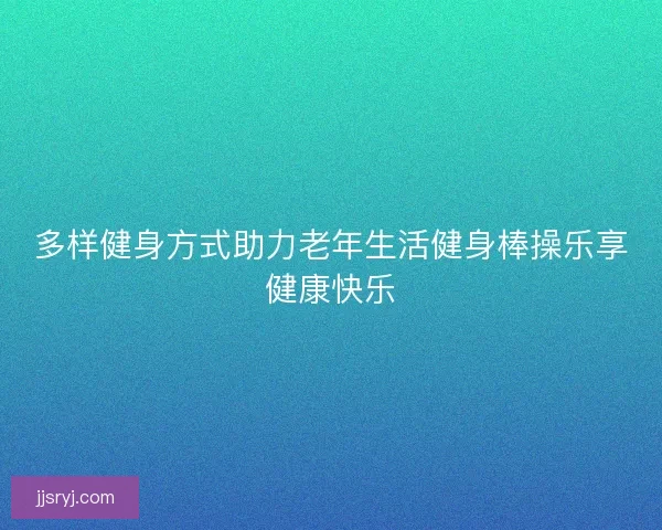 多样健身方式助力老年生活健身棒操乐享健康快乐 多样健身方式助力老年生活健身棒操乐享健康快乐