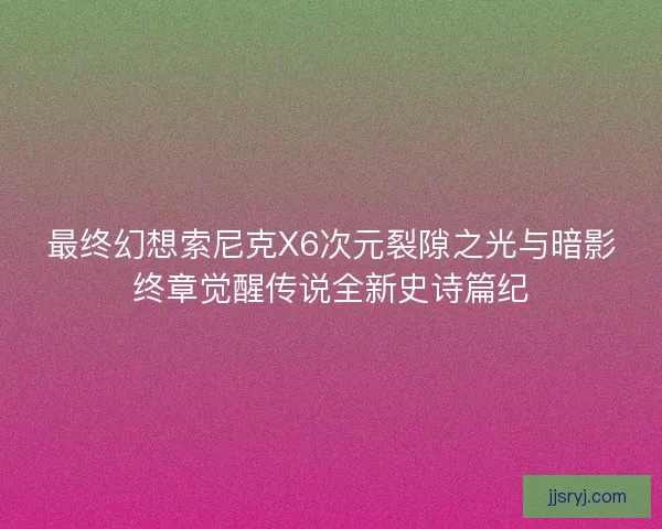 最终幻想索尼克X6次元裂隙之光与暗影终章觉醒传说全新史诗篇纪 最终幻想索尼克X6次元裂隙之光与暗影终章觉醒传说全新史诗篇纪