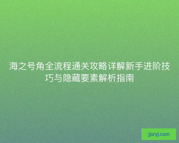 海之号角全流程通关攻略详解新手进阶技巧与隐藏要素解析指南