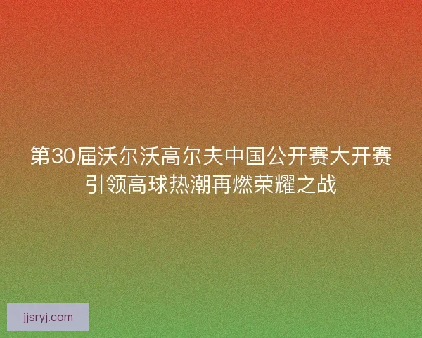 第30届沃尔沃高尔夫中国公开赛大开赛引领高球热潮再燃荣耀之战