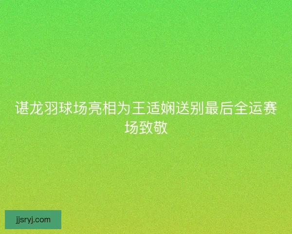 谌龙羽球场亮相为王适娴送别最后全运赛场致敬 谌龙羽球场亮相为王适娴送别最后全运赛场致敬