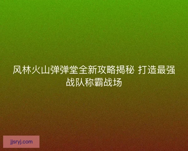 风林火山弹弹堂全新攻略揭秘 打造最强战队称霸战场