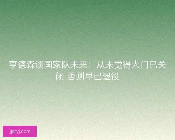 亨德森谈国家队未来:从未觉得大门已关闭 否则早已退役 亨德森谈国家队未来:从未觉得大门已关闭 否则早已退役