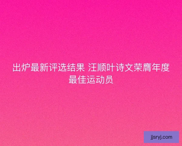 出炉最新评选结果 汪顺叶诗文荣膺年度最佳运动员 出炉最新评选结果 汪顺叶诗文荣膺年度最佳运动员