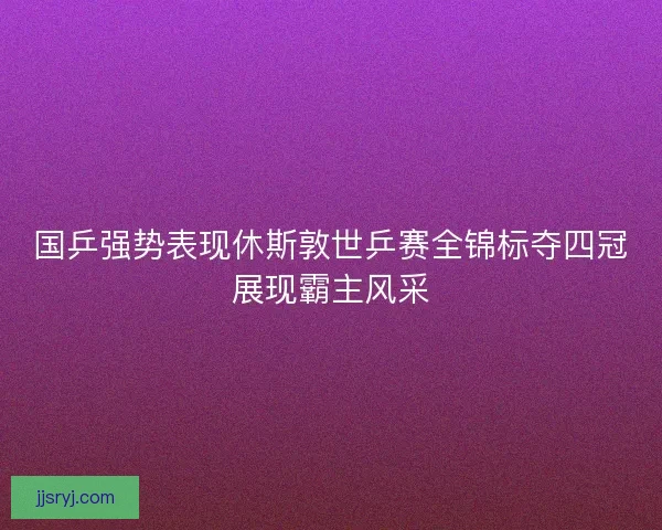 国乒强势表现休斯敦世乒赛全锦标夺四冠展现霸主风采 国乒强势表现休斯敦世乒赛全锦标夺四冠展现霸主风采