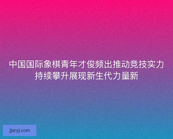 中国国际象棋青年才俊频出推动竞技实力持续攀升展现新生代力量新