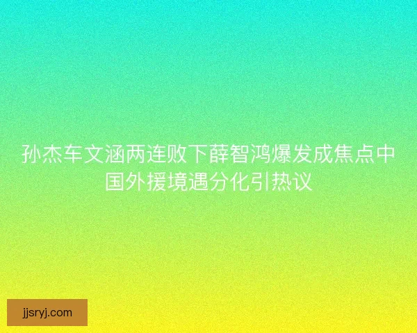 孙杰车文涵两连败下薛智鸿爆发成焦点中国外援境遇分化引热议