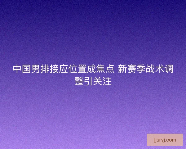 中国男排接应位置成焦点 新赛季战术调整引关注