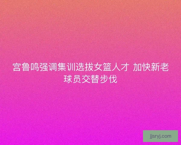 宫鲁鸣强调集训选拔女篮人才 加快新老球员交替步伐