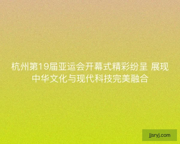 杭州第19届亚运会开幕式精彩纷呈 展现中华文化与现代科技完美融合