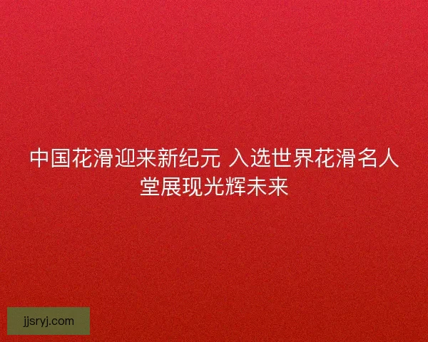 中国花滑迎来新纪元 入选世界花滑名人堂展现光辉未来