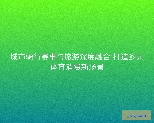城市骑行赛事与旅游深度融合 打造多元体育消费新场景